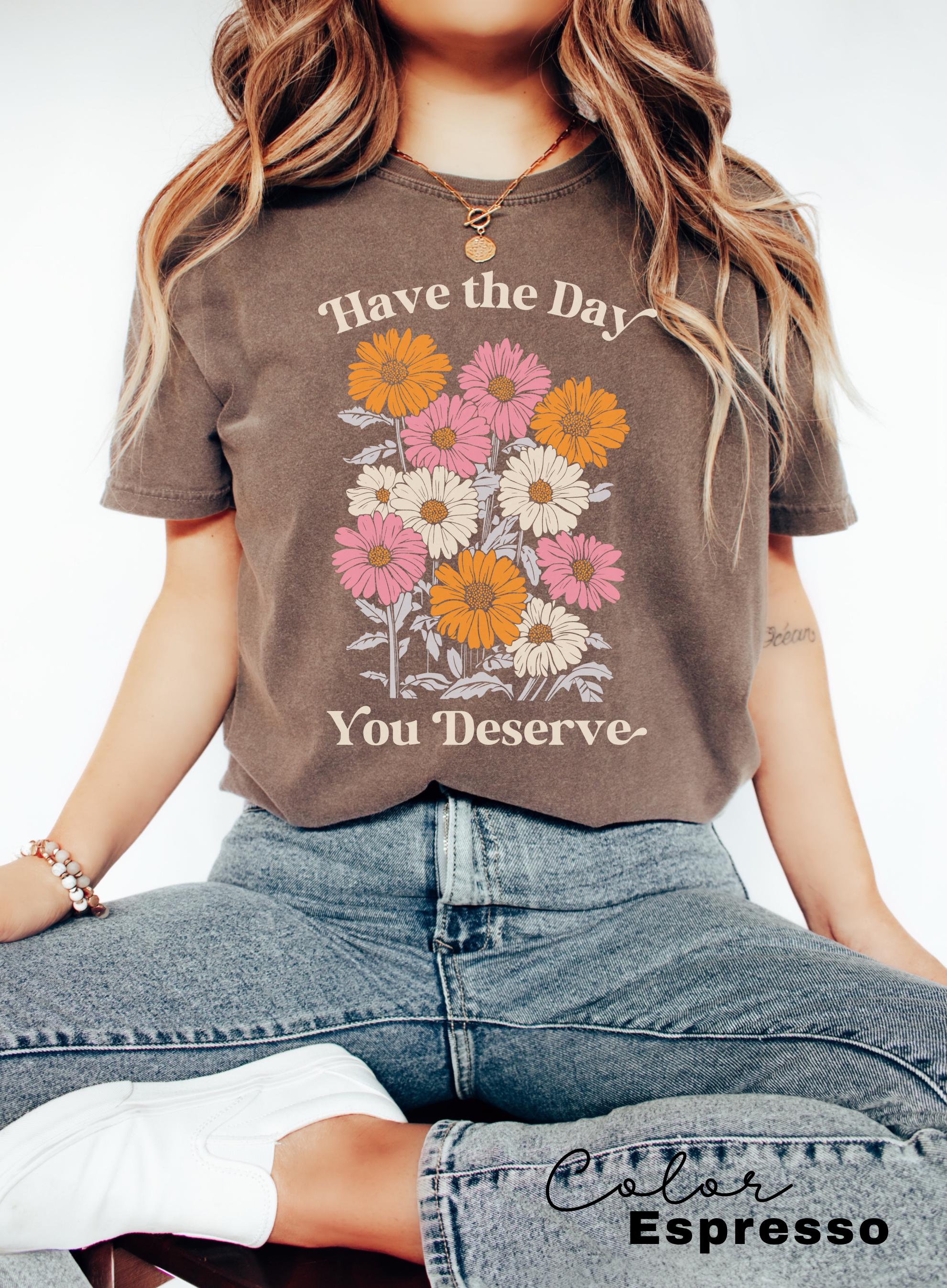 Floral Shirt, Have The Day You Deserve Shirt, Flower Shirt, Have a Good Day Shirt, Positive Vibes T-Shirt, Daisy Shirt, Flower Graphic Tee,
